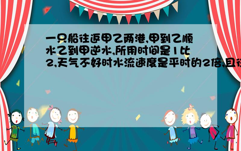 一只船往返甲乙两港,甲到乙顺水乙到甲逆水,所用时间是1比2,天气不好时水流速度是平时的2倍,且往返一次