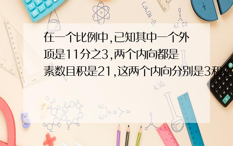 在一个比例中,已知其中一个外项是11分之3,两个内向都是素数且积是21,这两个内向分别是3和7