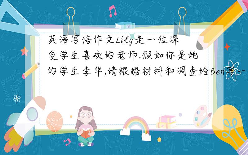 英语写信作文Lily是一位深受学生喜欢的老师.假如你是她的学生李华,请根据材料和调查给Ben写一封信,介绍