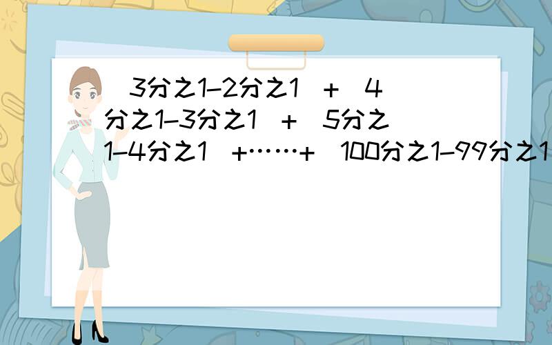 （3分之1-2分之1）+（4分之1-3分之1）+（5分之1-4分之1）+……+（100分之1-99分之1）