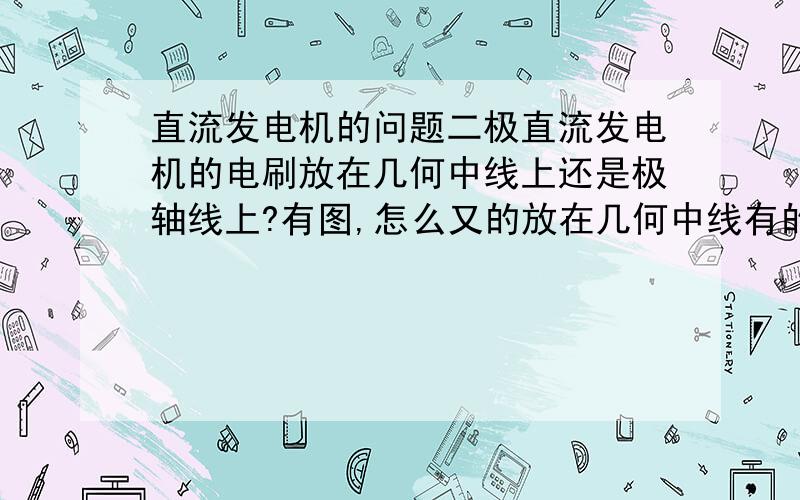 直流发电机的问题二极直流发电机的电刷放在几何中线上还是极轴线上?有图,怎么又的放在几何中线有的放在极轴线上呢?跟换向器有