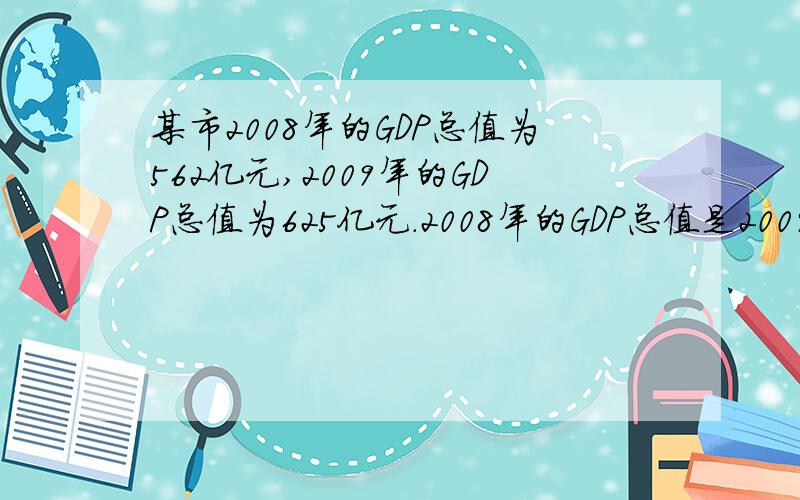 某市2008年的GDP总值为562亿元,2009年的GDP总值为625亿元.2008年的GDP总值是2009年的GDP总