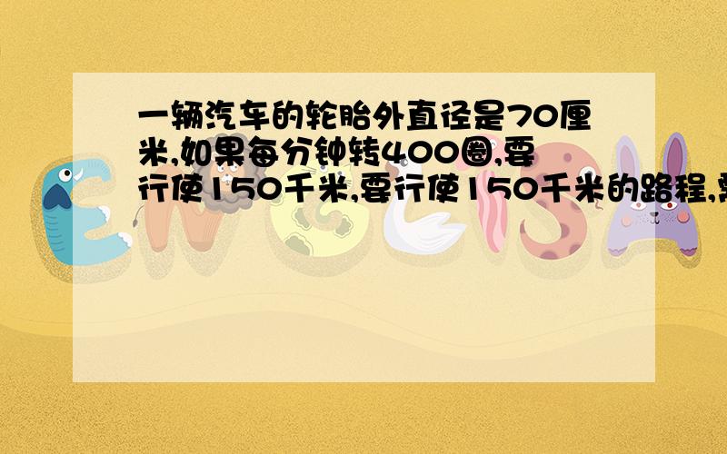 一辆汽车的轮胎外直径是70厘米,如果每分钟转400圈,要行使150千米,要行使150千米的路程,需要多少小时