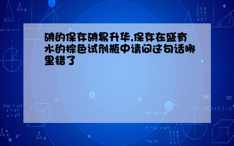 碘的保存碘易升华,保存在盛有水的棕色试剂瓶中请问这句话哪里错了