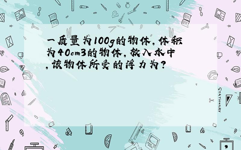 一质量为100g的物体,体积为40cm3的物体,放入水中,该物体所受的浮力为?