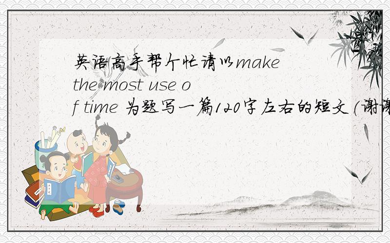 英语高手帮个忙请以make the most use of time 为题写一篇120字左右的短文(谢谢啦,有急用)