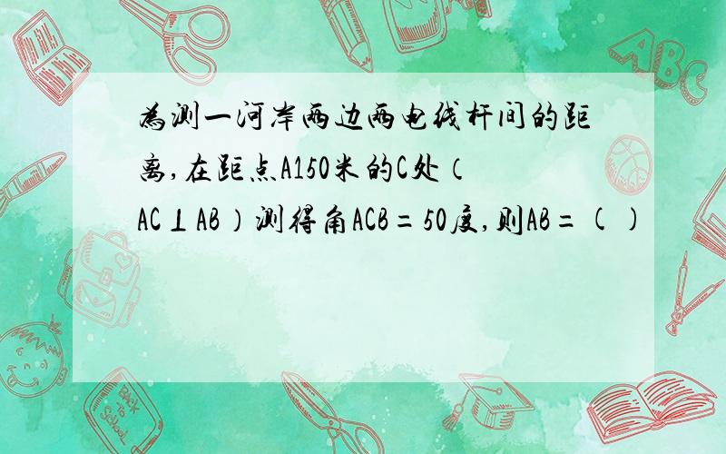 为测一河岸两边两电线杆间的距离,在距点A150米的C处（AC⊥AB）测得角ACB=50度,则AB=()