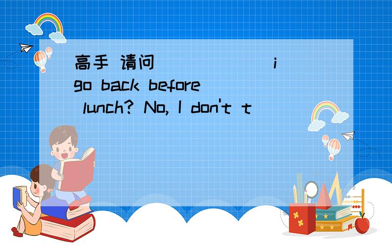 高手 请问 ______i go back before lunch? No, I don't t