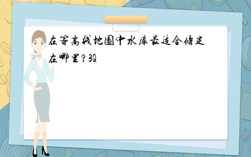 在等高线地图中水库最适合修建在哪里?3Q