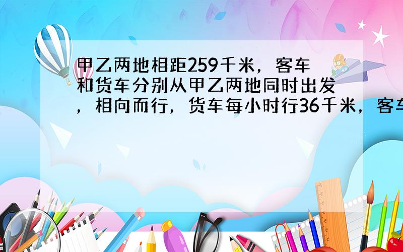 甲乙两地相距259千米，客车和货车分别从甲乙两地同时出发，相向而行，货车每小时行36千米，客车每小时行38千米．两辆汽车