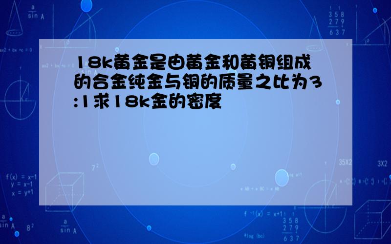 18k黄金是由黄金和黄铜组成的合金纯金与铜的质量之比为3:1求18k金的密度