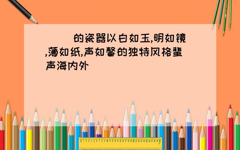 [ ]的瓷器以白如玉,明如镜,薄如纸,声如馨的独特风格蜚声海内外