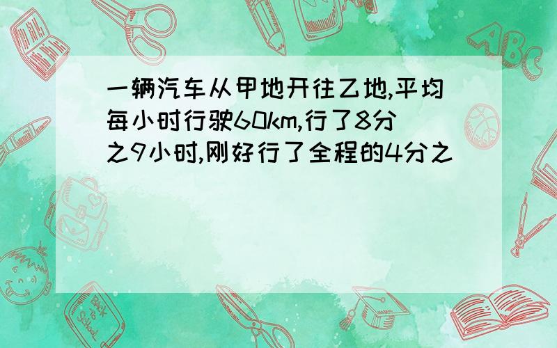 一辆汽车从甲地开往乙地,平均每小时行驶60km,行了8分之9小时,刚好行了全程的4分之