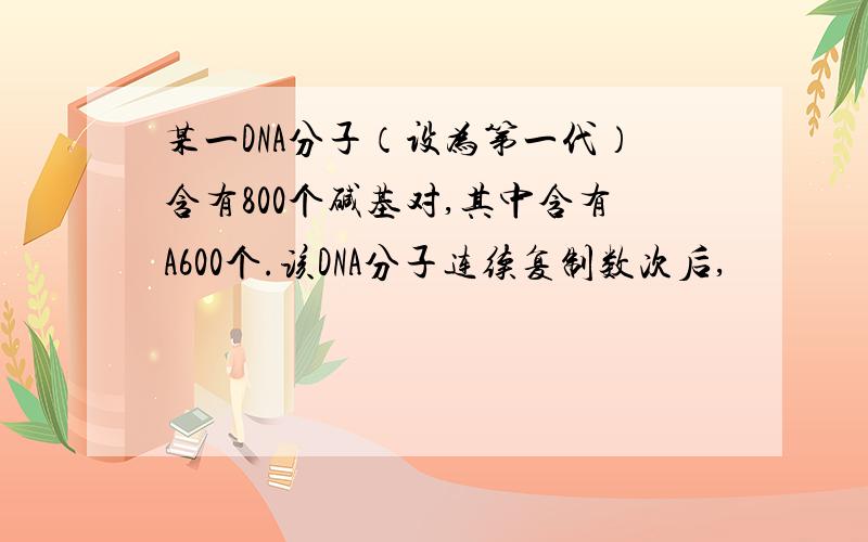 某一DNA分子（设为第一代）含有800个碱基对,其中含有A600个.该DNA分子连续复制数次后,