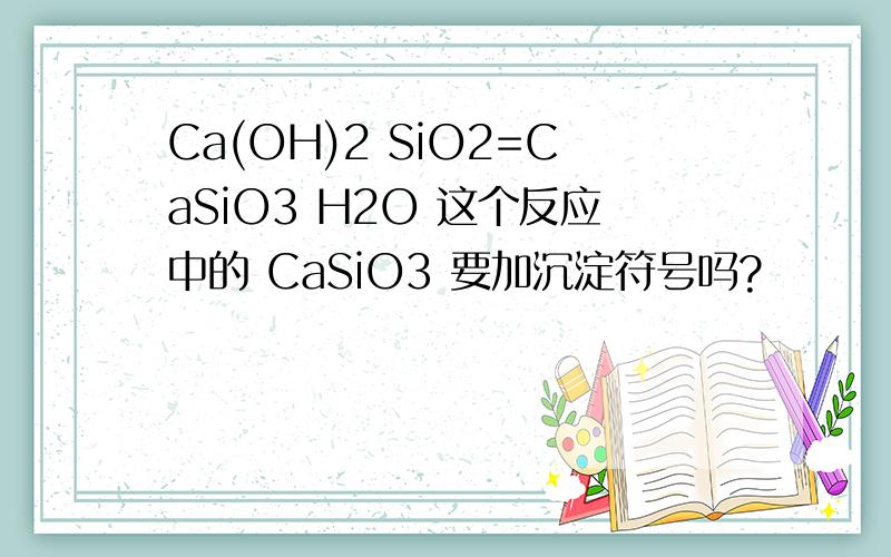 Ca(OH)2 SiO2=CaSiO3 H2O 这个反应中的 CaSiO3 要加沉淀符号吗?