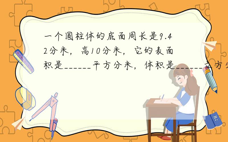 一个圆柱体的底面周长是9.42分米，高10分米，它的表面积是______平方分米，体积是______立方分米．