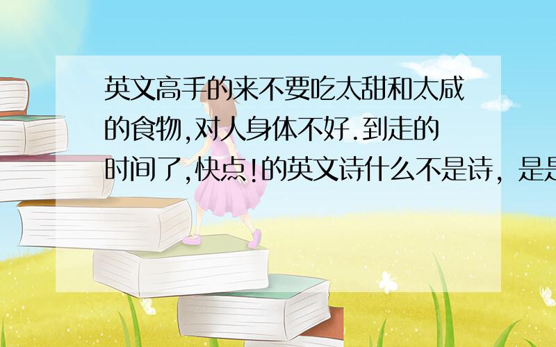 英文高手的来不要吃太甜和太咸的食物,对人身体不好.到走的时间了,快点!的英文诗什么不是诗，是是 ，翻译