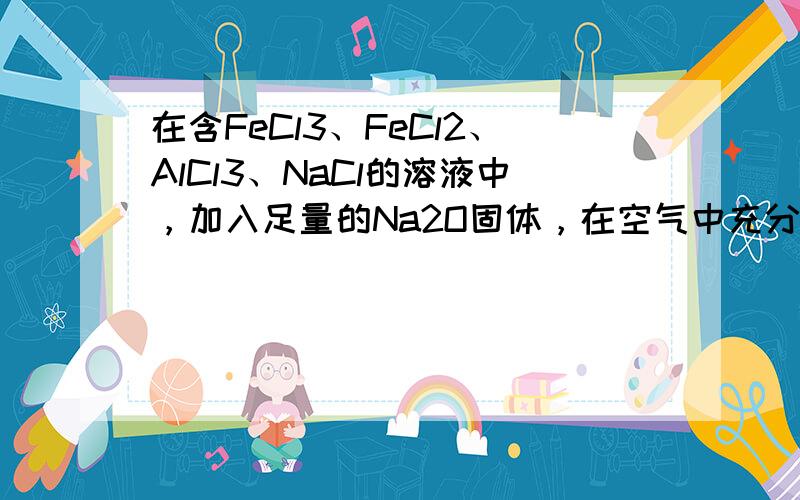 在含FeCl3、FeCl2、AlCl3、NaCl的溶液中，加入足量的Na2O固体，在空气中充分搅拌反应后再加入过量的稀盐