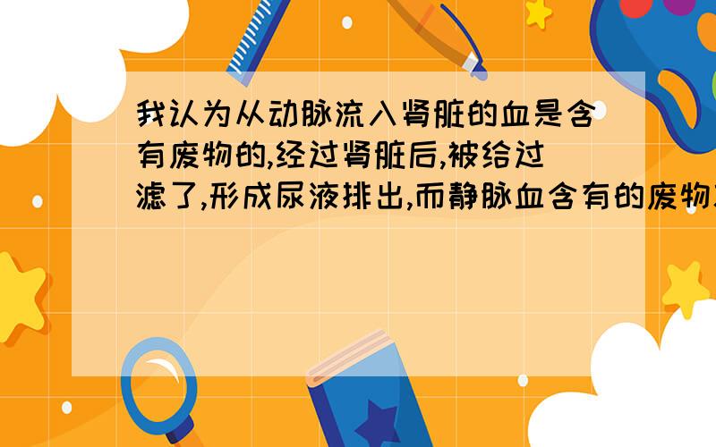 我认为从动脉流入肾脏的血是含有废物的,经过肾脏后,被给过滤了,形成尿液排出,而静脉血含有的废物就少.