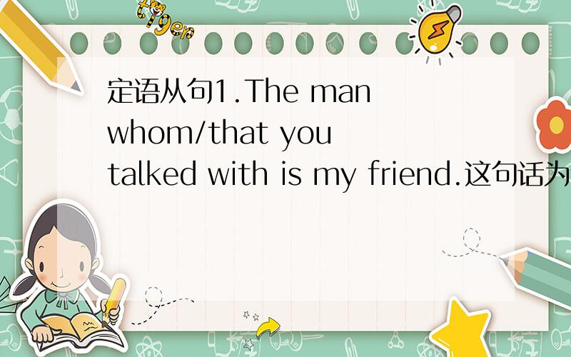 定语从句1.The man whom/that you talked with is my friend.这句话为什么不