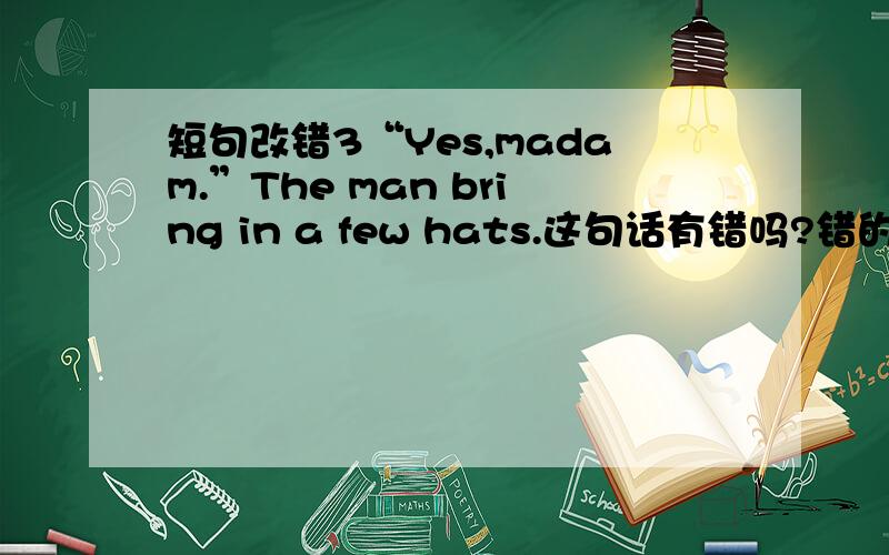 短句改错3“Yes,madam.”The man bring in a few hats.这句话有错吗?错的并改正.