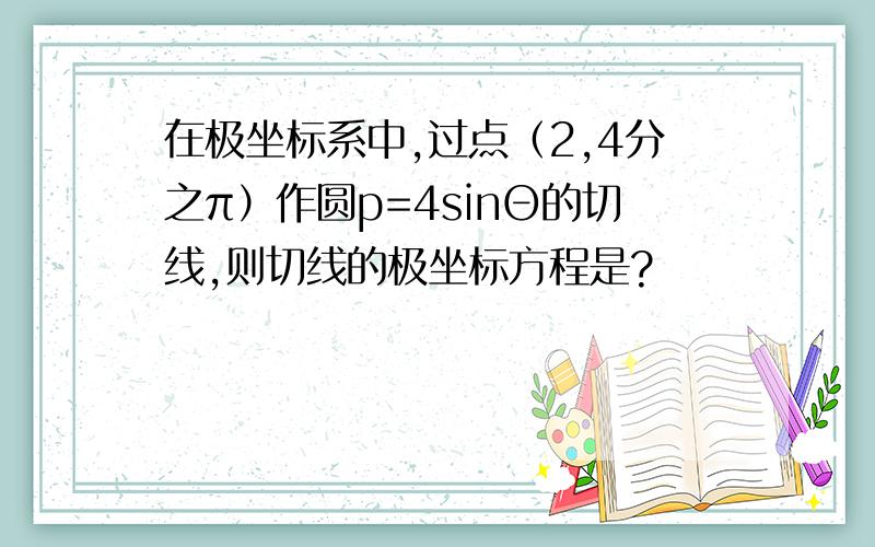 在极坐标系中,过点（2,4分之π）作圆p=4sinΘ的切线,则切线的极坐标方程是?