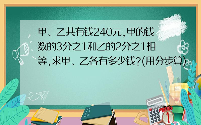 甲、乙共有钱240元,甲的钱数的3分之1和乙的2分之1相等,求甲、乙各有多少钱?(用分步算)