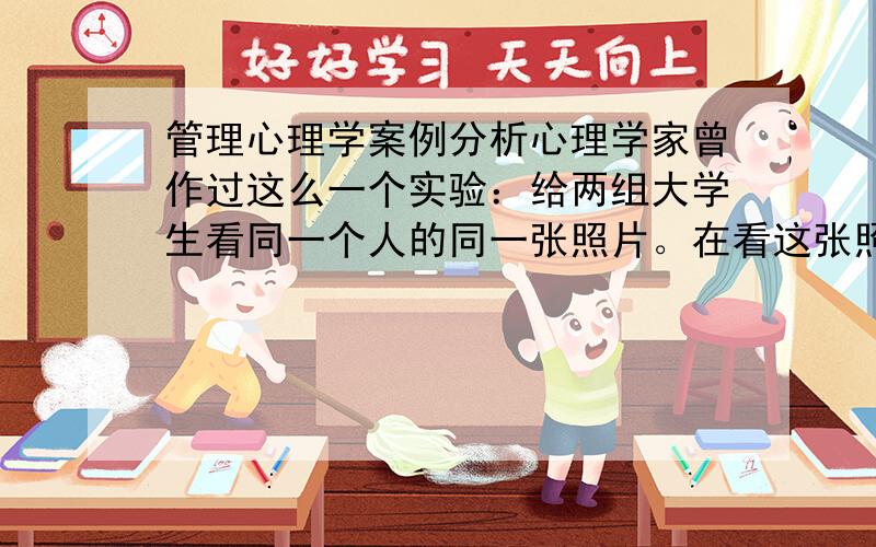 管理心理学案例分析心理学家曾作过这么一个实验：给两组大学生看同一个人的同一张照片。在看这张照片之前，对一组大学生说，照片