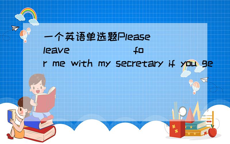 一个英语单选题Please leave _____ for me with my secretary if you ge