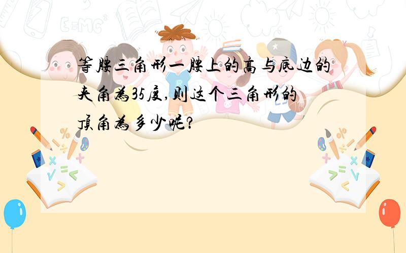 等腰三角形一腰上的高与底边的夹角为35度,则这个三角形的顶角为多少呢?