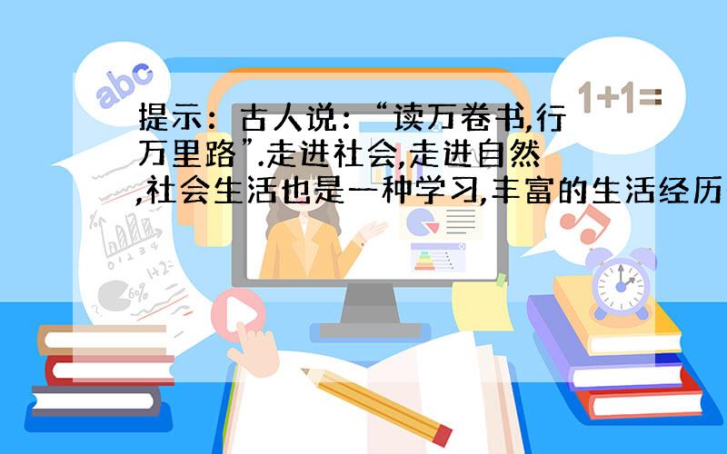 提示：古人说：“读万卷书,行万里路”.走进社会,走进自然,社会生活也是一种学习,丰富的生活经历是你一生的一大财富.假期中