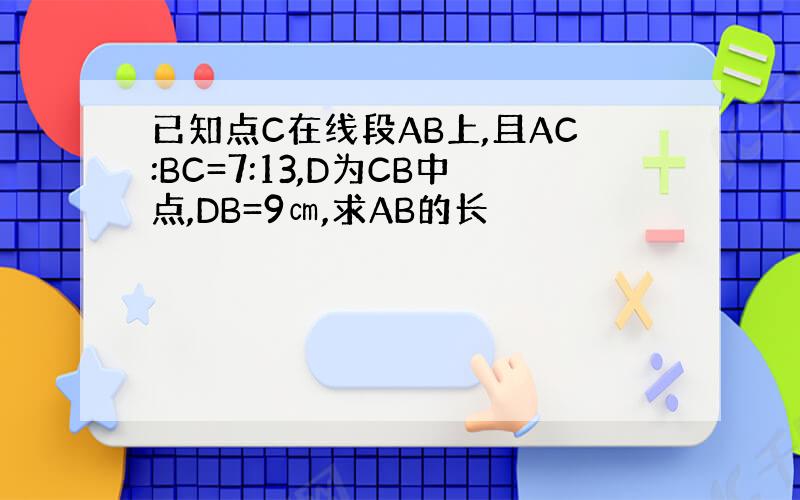 已知点C在线段AB上,且AC:BC=7:13,D为CB中点,DB=9㎝,求AB的长