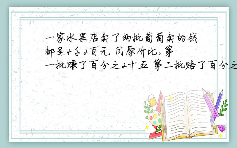 一家水果店卖了两批葡萄卖的钱都是4千2百元 同原价比,第一批赚了百分之2十五 第二批赔了百分之2十五,哎呀,忙了两个半月
