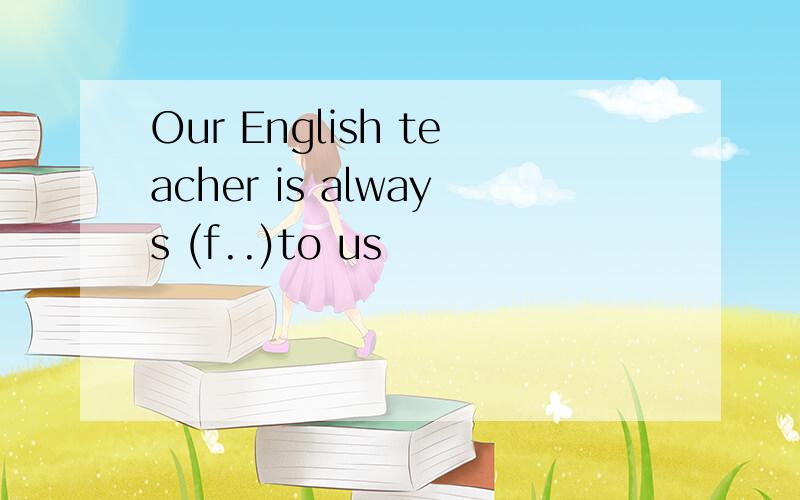 Our English teacher is always (f..)to us