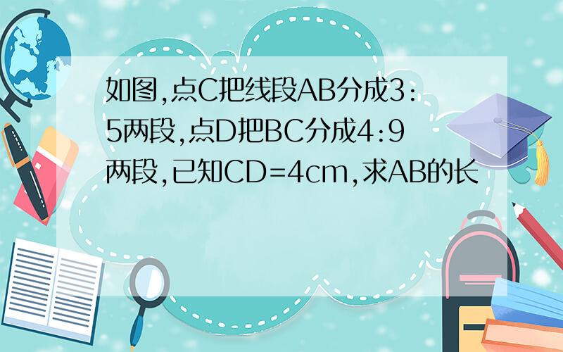 如图,点C把线段AB分成3:5两段,点D把BC分成4:9两段,已知CD=4cm,求AB的长