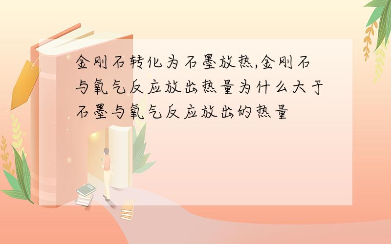 金刚石转化为石墨放热,金刚石与氧气反应放出热量为什么大于石墨与氧气反应放出的热量