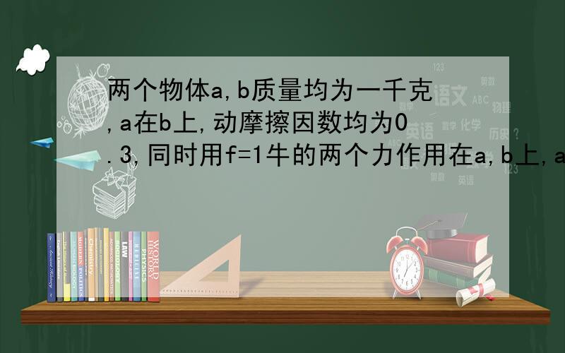 两个物体a,b质量均为一千克,a在b上,动摩擦因数均为0.3,同时用f=1牛的两个力作用在a,b上,a的力向右