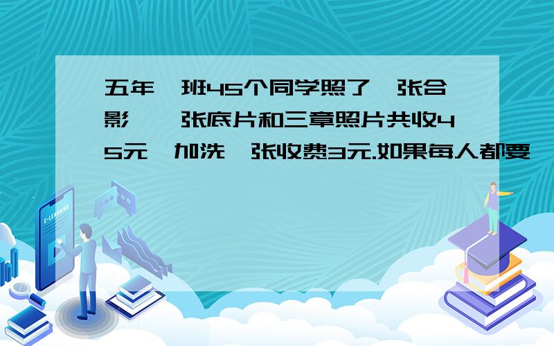 五年一班45个同学照了一张合影,一张底片和三章照片共收45元,加洗一张收费3元.如果每人都要一张照片,那每人要交几元?