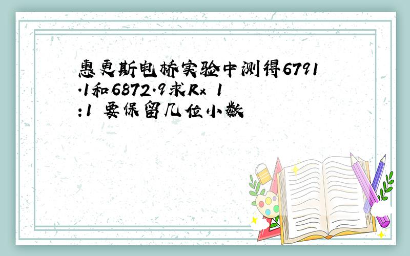 惠更斯电桥实验中测得6791.1和6872.9求Rx 1:1 要保留几位小数