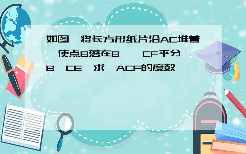 如图,将长方形纸片沿AC堆着,使点B落在B',CF平分∠B'CE,求∠ACF的度数