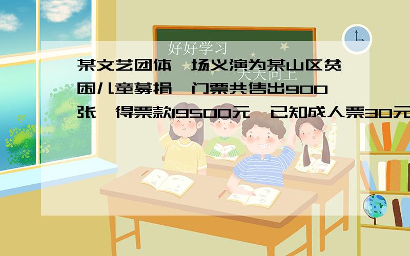 某文艺团体一场义演为某山区贫困儿童募捐,门票共售出900张,得票款19500元,已知成人票30元,学生15元