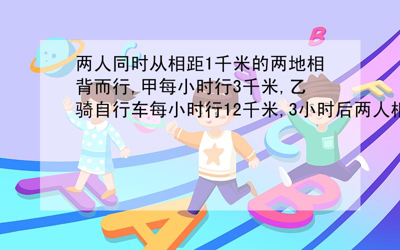 两人同时从相距1千米的两地相背而行,甲每小时行3千米,乙骑自行车每小时行12千米,3小时后两人相距多少千