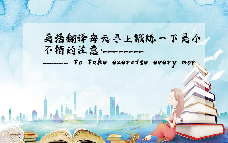 英语翻译每天早上锻炼一下是个不错的注意._____________ to take exercise every mor