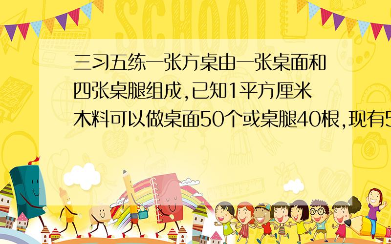 三习五练一张方桌由一张桌面和四张桌腿组成,已知1平方厘米木料可以做桌面50个或桌腿40根,现有5平方厘米木料,恰好能做几