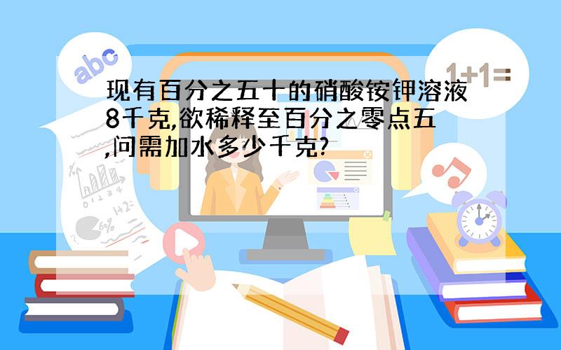 现有百分之五十的硝酸铵钾溶液8千克,欲稀释至百分之零点五,问需加水多少千克?