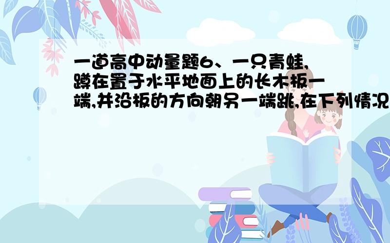 一道高中动量题6、一只青蛙,蹲在置于水平地面上的长木板一端,并沿板的方向朝另一端跳,在下列情况下,青蛙一定不能跳过长木板