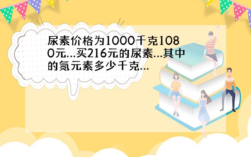 尿素价格为1000千克1080元…买216元的尿素…其中的氮元素多少千克…