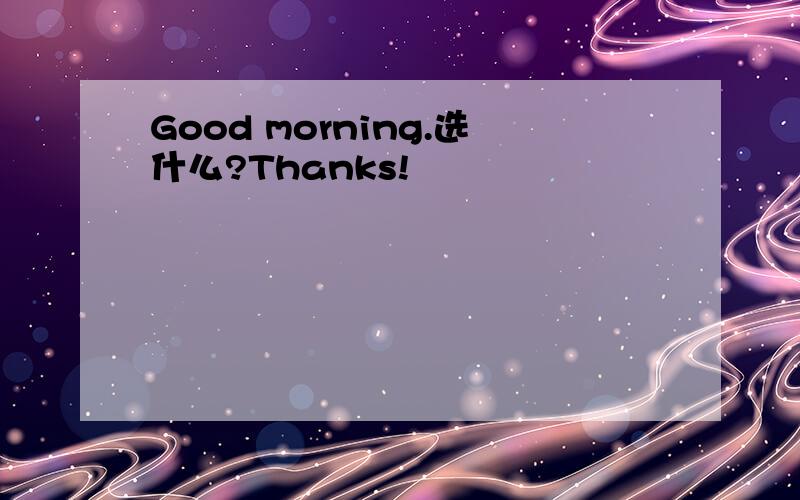 Good morning.选什么?Thanks!