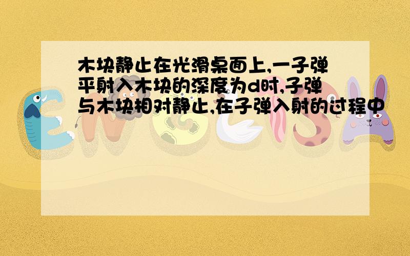 木块静止在光滑桌面上,一子弹平射入木块的深度为d时,子弹与木块相对静止,在子弹入射的过程中