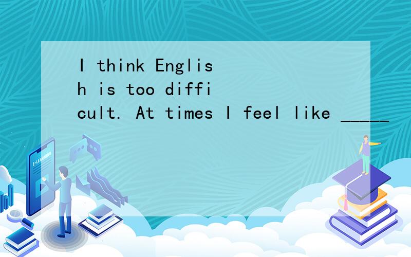 I think English is too difficult. At times I feel like _____